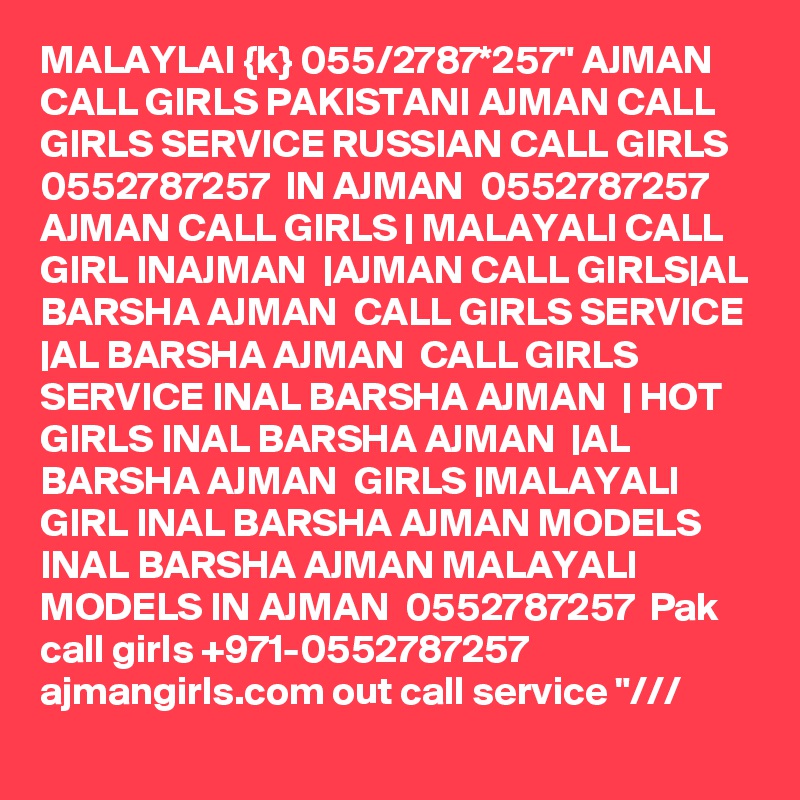 MALAYLAI {k} 055/2787*257" AJMAN CALL GIRLS PAKISTANI AJMAN CALL GIRLS SERVICE RUSSIAN CALL GIRLS 0552787257  IN AJMAN  0552787257  AJMAN CALL GIRLS | MALAYALI CALL GIRL INAJMAN  |AJMAN CALL GIRLS|AL BARSHA AJMAN  CALL GIRLS SERVICE |AL BARSHA AJMAN  CALL GIRLS SERVICE INAL BARSHA AJMAN  | HOT GIRLS INAL BARSHA AJMAN  |AL BARSHA AJMAN  GIRLS |MALAYALI GIRL INAL BARSHA AJMAN MODELS INAL BARSHA AJMAN MALAYALI MODELS IN AJMAN  0552787257  Pak call girls +971-0552787257  ajmangirls.com out call service "/// 
