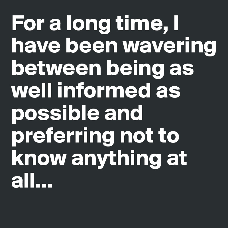 For a long time, I have been wavering between being as well informed as possible and preferring not to know anything at all...