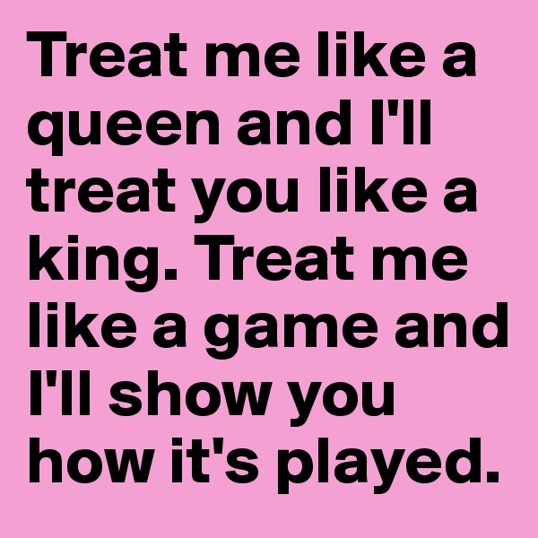 Treat me like a queen and I'll treat you like a king. Treat me like a game and I'll show you how it's played.