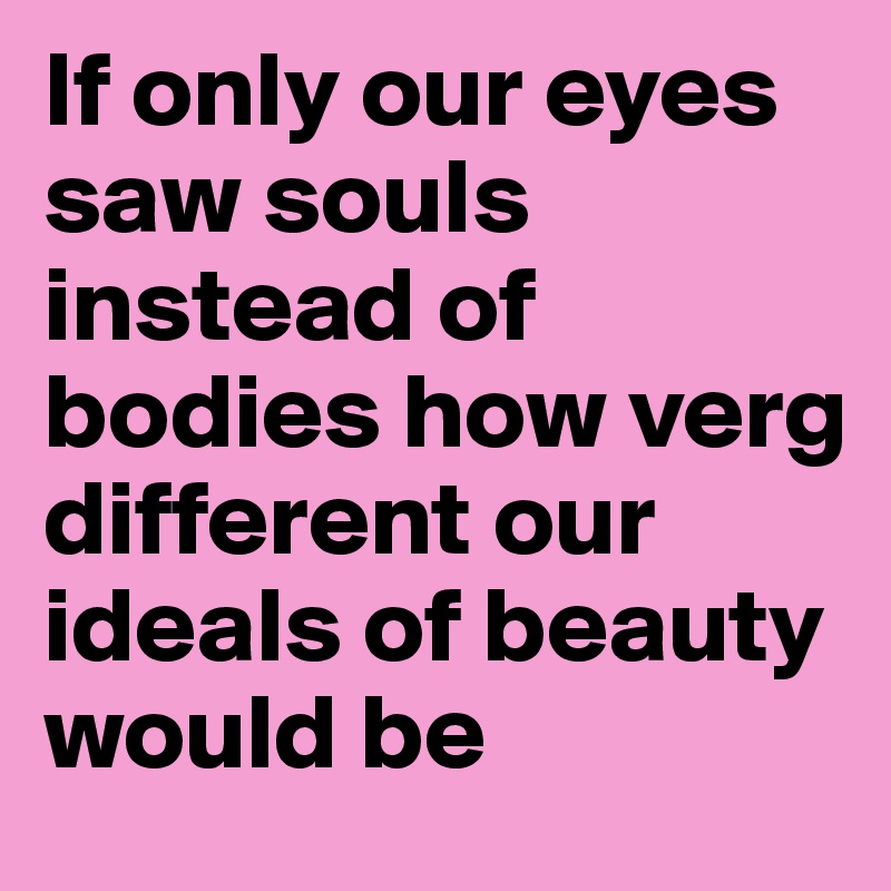 If only our eyes saw souls instead of bodies how verg different our ideals of beauty would be