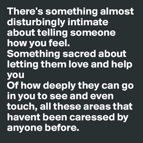 There's something almost disturbingly intimate about telling someone how you feel. 
Something sacred about letting them love and help you
Of how deeply they can go in you to see and even touch, all these areas that havent been caressed by anyone before. 