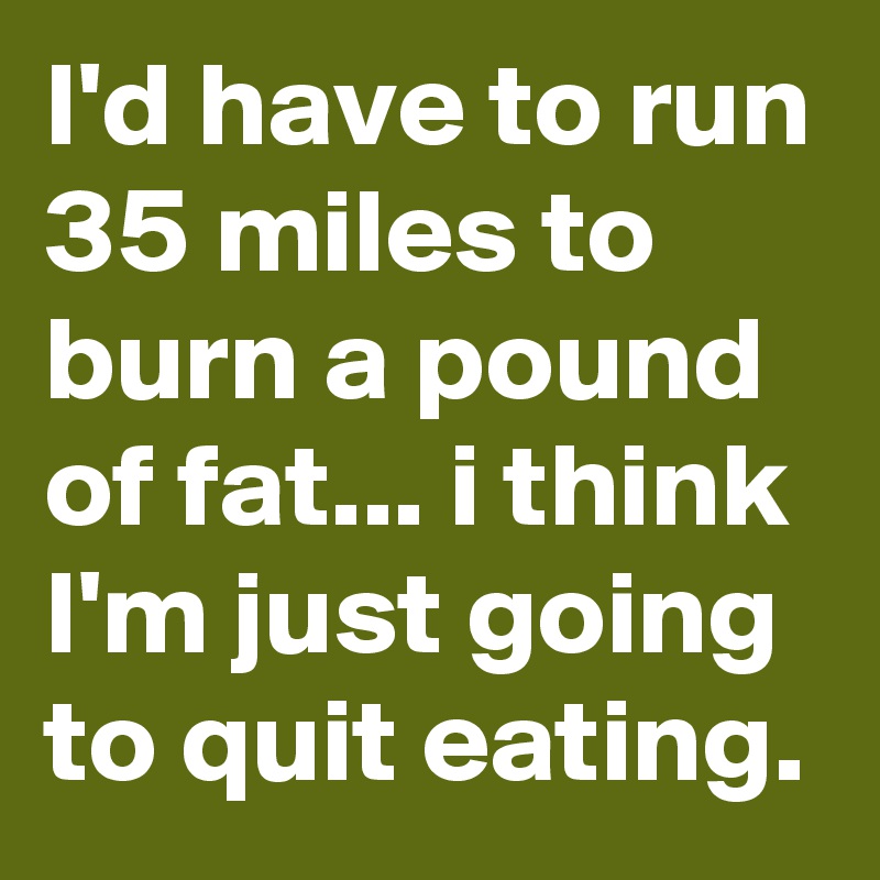 I'd have to run 35 miles to burn a pound of fat... i think I'm just going to quit eating.
