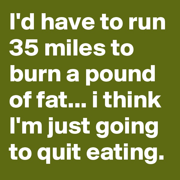 I'd have to run 35 miles to burn a pound of fat... i think I'm just going to quit eating.