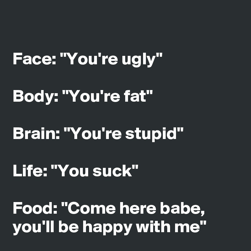 

Face: "You're ugly"

Body: "You're fat"

Brain: "You're stupid"

Life: "You suck"

Food: "Come here babe, you'll be happy with me"