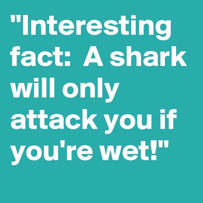 "Interesting fact:  A shark will only attack you if you're wet!"