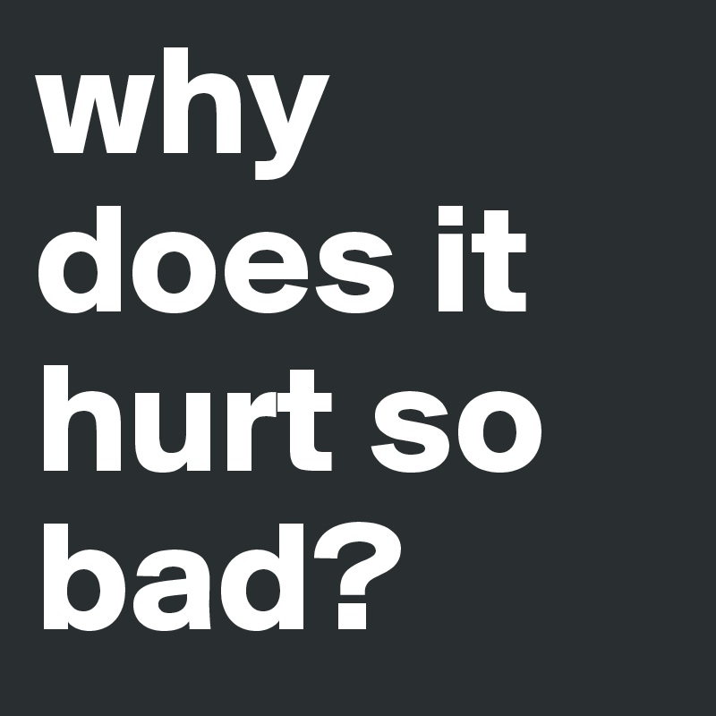 why does it hurt so bad?