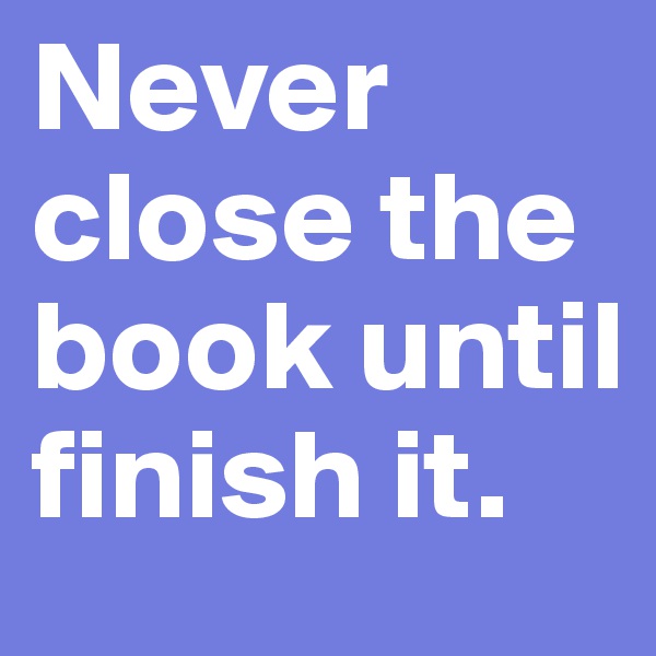 Never close the book until finish it.