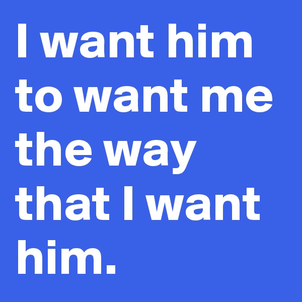 I want him to want me the way that I want him.