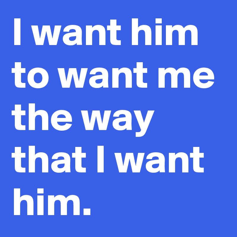 I want him to want me the way that I want him.