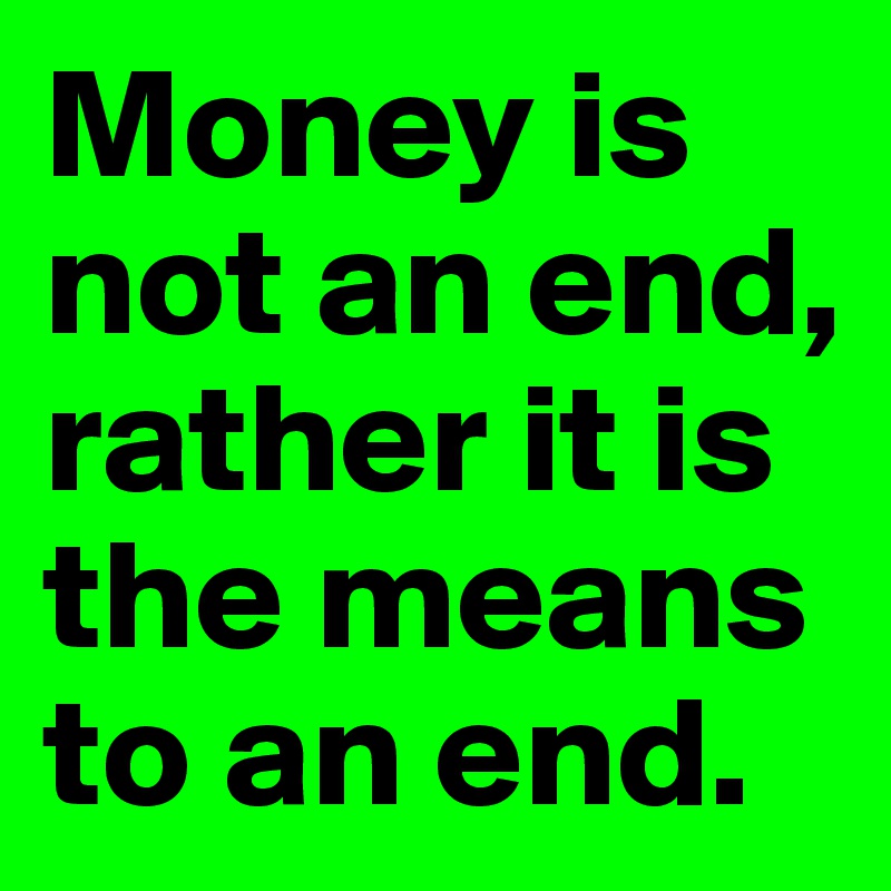 Money is not an end, rather it is the means to an end. 
