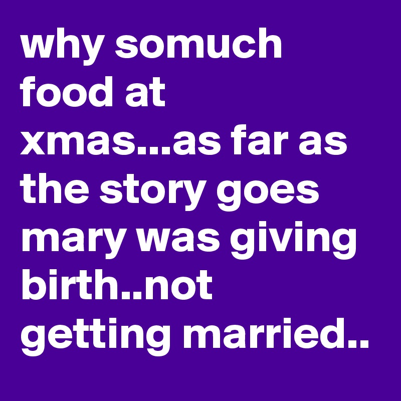 why somuch food at xmas...as far as the story goes  mary was giving birth..not getting married..