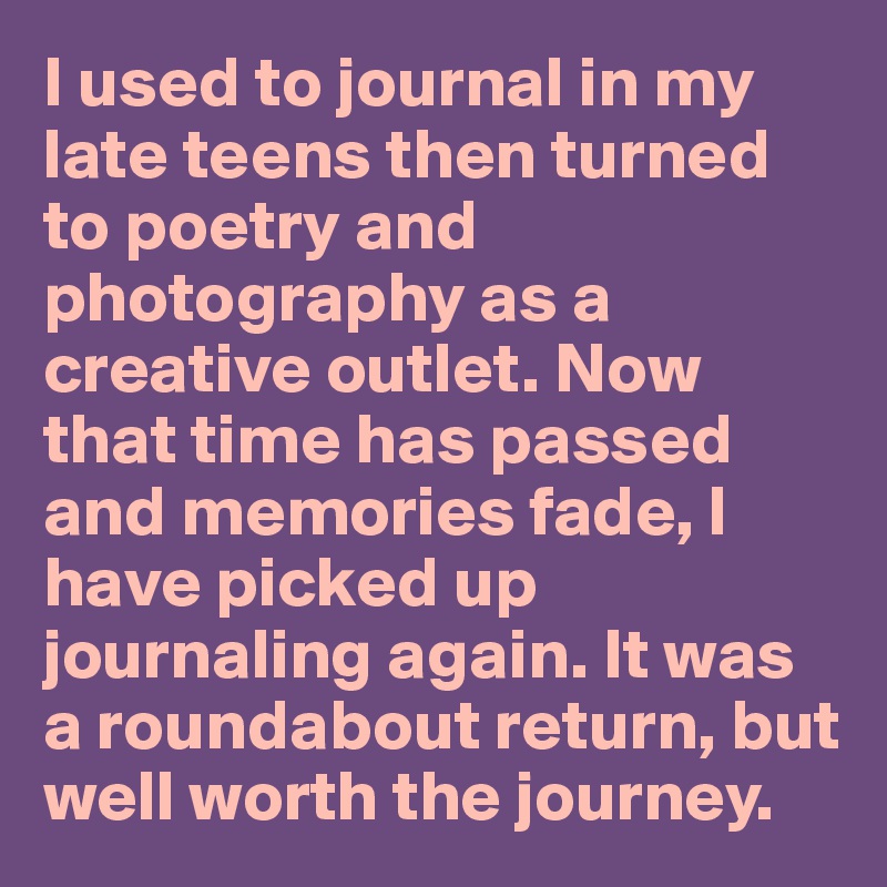 I used to journal in my late teens then turned to poetry and photography as a creative outlet. Now that time has passed and memories fade, I have picked up journaling again. It was a roundabout return, but well worth the journey.