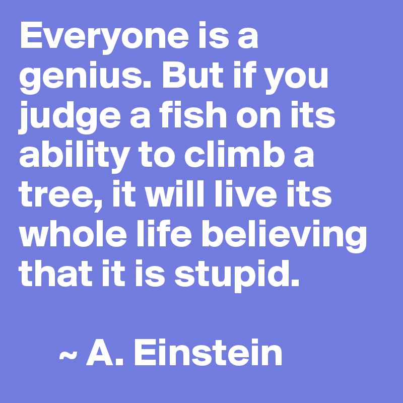 Everyone is a genius. But if you judge a fish on its ability to climb a tree, it will live its whole life believing that it is stupid.

     ~ A. Einstein