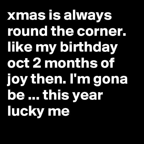 xmas is always round the corner.  like my birthday oct 2 months of joy then. I'm gona be ... this year lucky me
