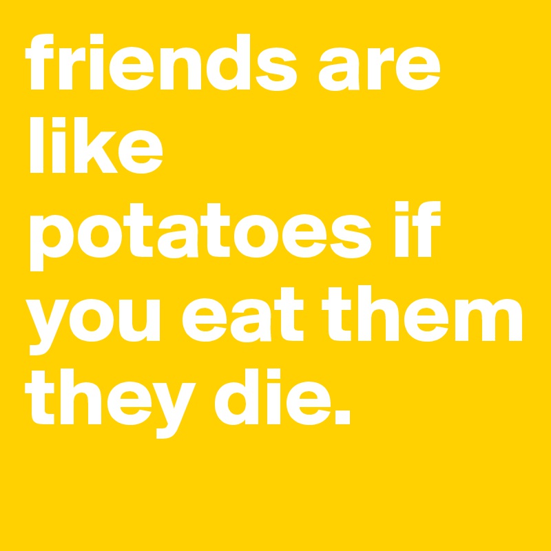friends are like potatoes if you eat them they die.