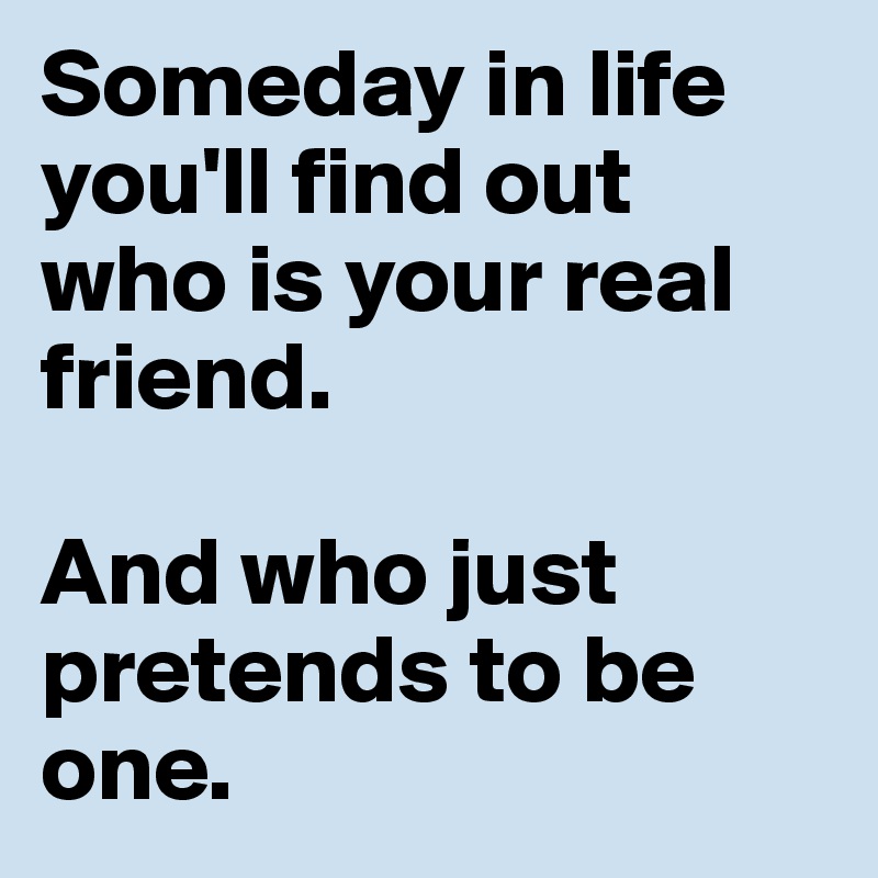 Someday in life you'll find out who is your real friend.

And who just pretends to be one.