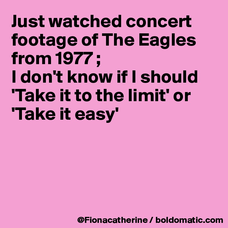 Just watched concert footage of The Eagles from 1977 ;
I don't know if I should
'Take it to the limit' or
'Take it easy'




