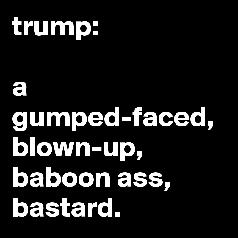 trump:

a gumped-faced, blown-up, baboon ass, bastard.