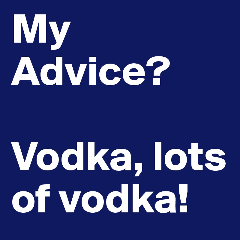 My Advice?

Vodka, lots of vodka!