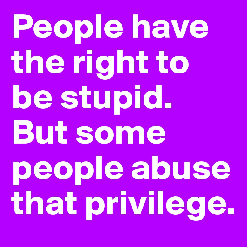 People have the right to be stupid. But some people abuse that privilege.