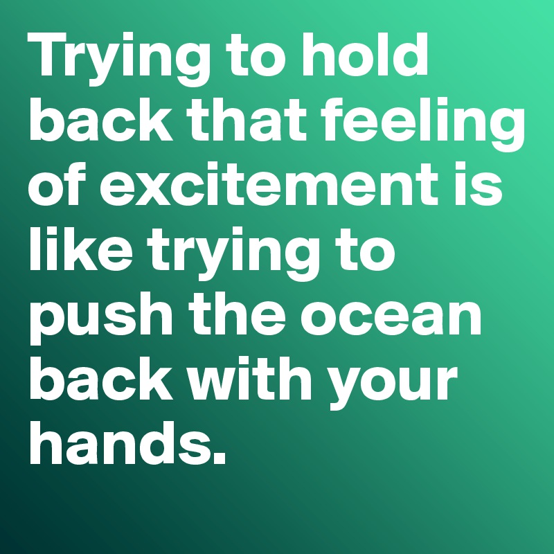 Trying to hold back that feeling of excitement is like trying to push the ocean back with your hands.
