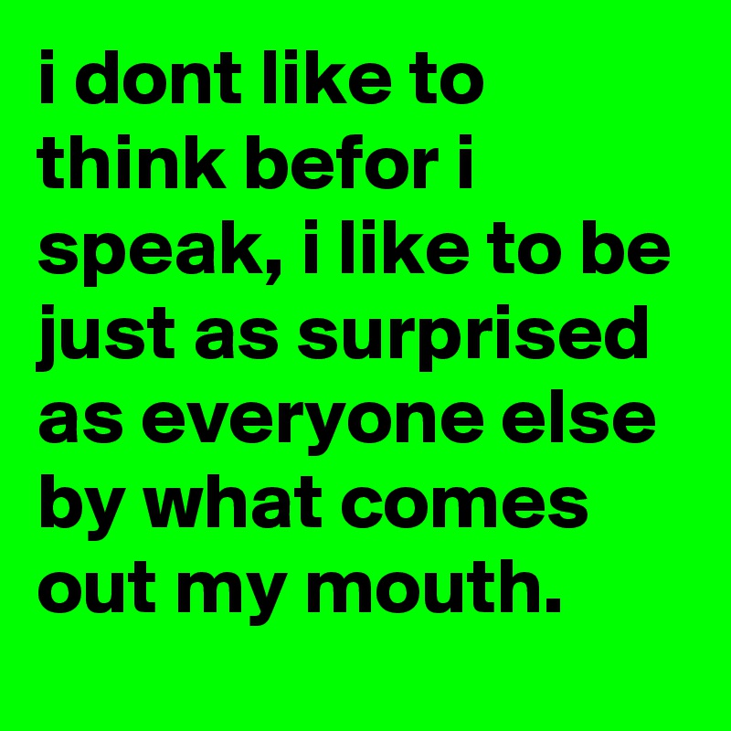 i dont like to think befor i speak, i like to be just as surprised as everyone else by what comes out my mouth.