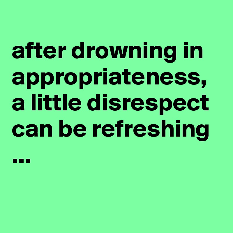
after drowning in appropriateness, a little disrespect can be refreshing ...

