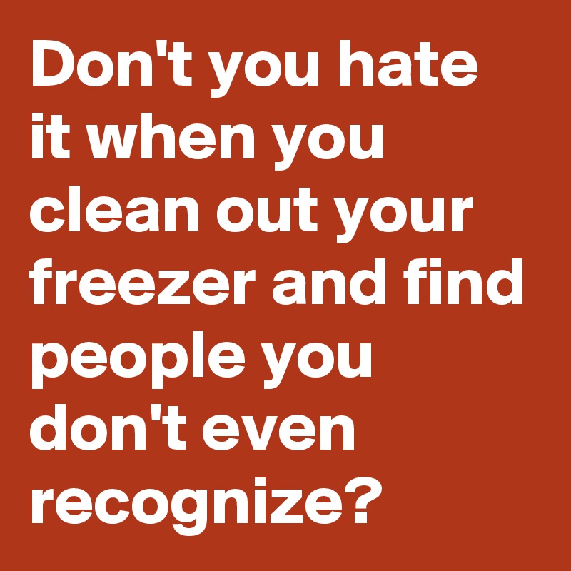 Don't you hate it when you clean out your freezer and find people you don't even recognize?