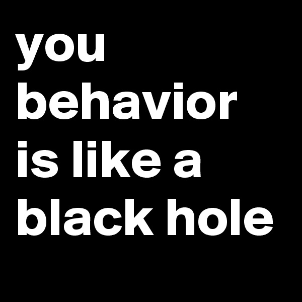 you behavior is like a black hole