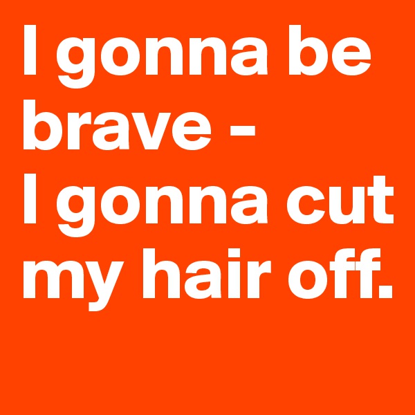 I gonna be brave - 
I gonna cut my hair off.