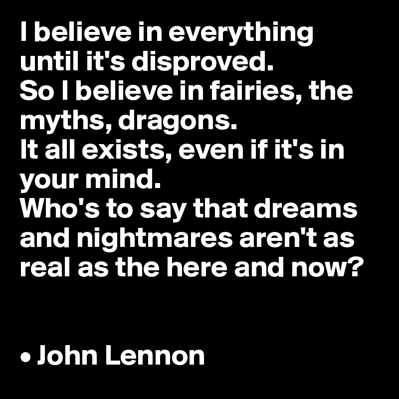 I believe in everything until it's disproved. 
So I believe in fairies, the myths, dragons. 
It all exists, even if it's in your mind. 
Who's to say that dreams and nightmares aren't as real as the here and now?


• John Lennon