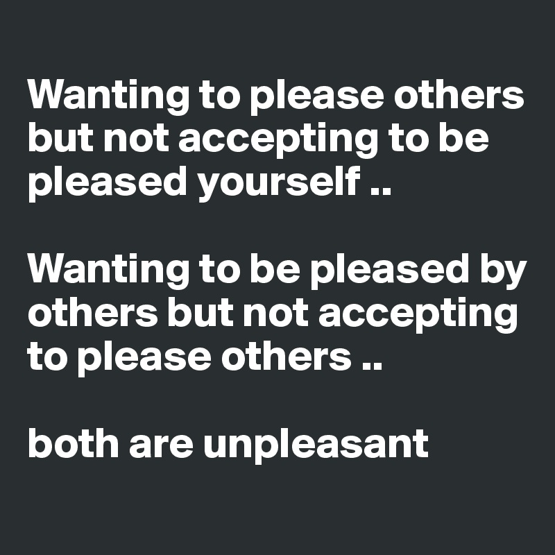 
Wanting to please others but not accepting to be pleased yourself ..

Wanting to be pleased by others but not accepting to please others .. 

both are unpleasant 
