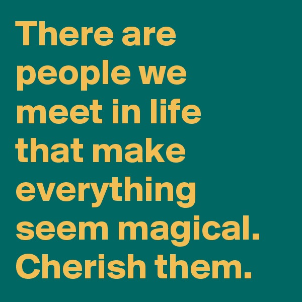 There are people we meet in life that make everything seem magical.
Cherish them.