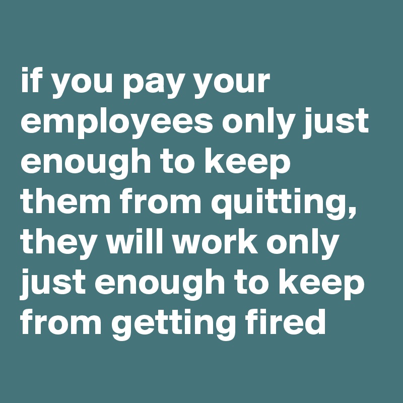 
if you pay your employees only just enough to keep them from quitting, they will work only just enough to keep from getting fired
