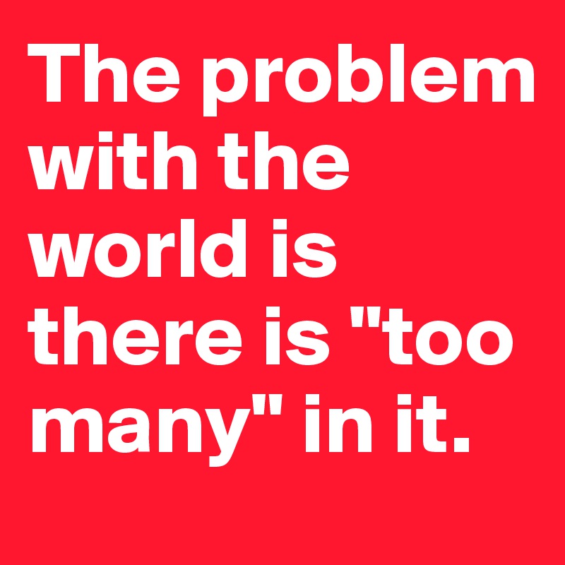 The problem with the world is there is "too many" in it. 