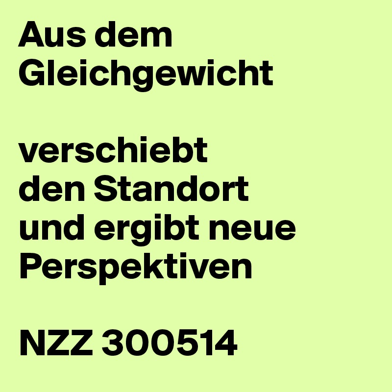 Aus dem Gleichgewicht
 
verschiebt
den Standort
und ergibt neue Perspektiven
 
NZZ 300514