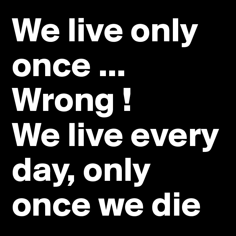 We live only once ... Wrong !
We live every day, only once we die