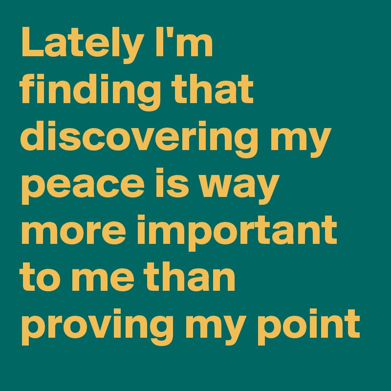 Lately I'm finding that discovering my peace is way more important to me than proving my point
