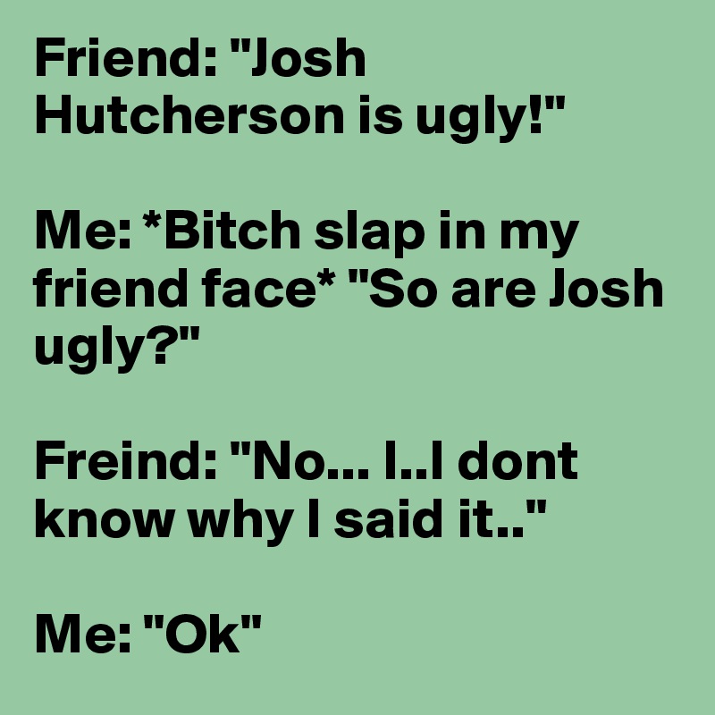 Friend: "Josh Hutcherson is ugly!" 

Me: *Bitch slap in my friend face* "So are Josh ugly?" 

Freind: "No... I..I dont know why I said it.."

Me: "Ok"