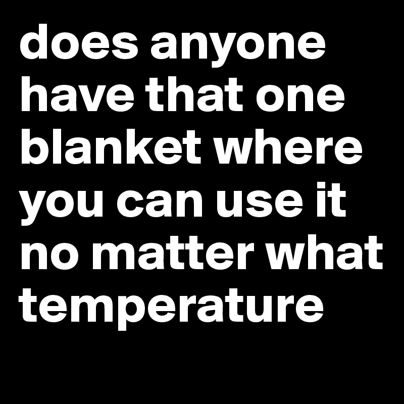 does anyone have that one blanket where you can use it no matter what temperature