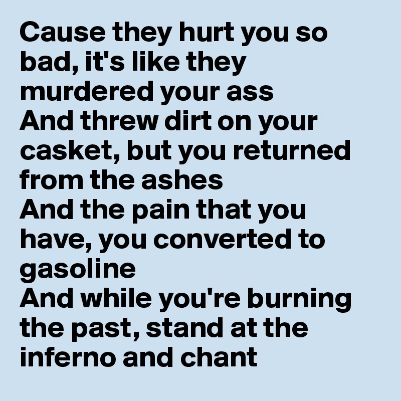 Cause they hurt you so bad, it's like they murdered your ass
And threw dirt on your casket, but you returned from the ashes
And the pain that you have, you converted to gasoline
And while you're burning the past, stand at the inferno and chant