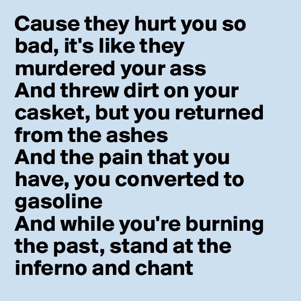 Cause they hurt you so bad, it's like they murdered your ass
And threw dirt on your casket, but you returned from the ashes
And the pain that you have, you converted to gasoline
And while you're burning the past, stand at the inferno and chant