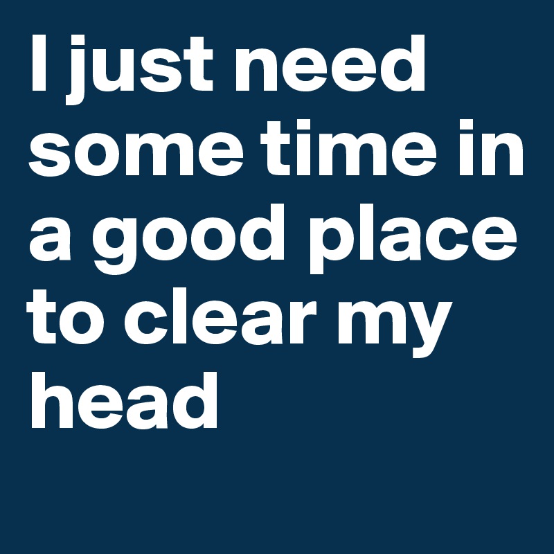 I just need some time in a good place to clear my head