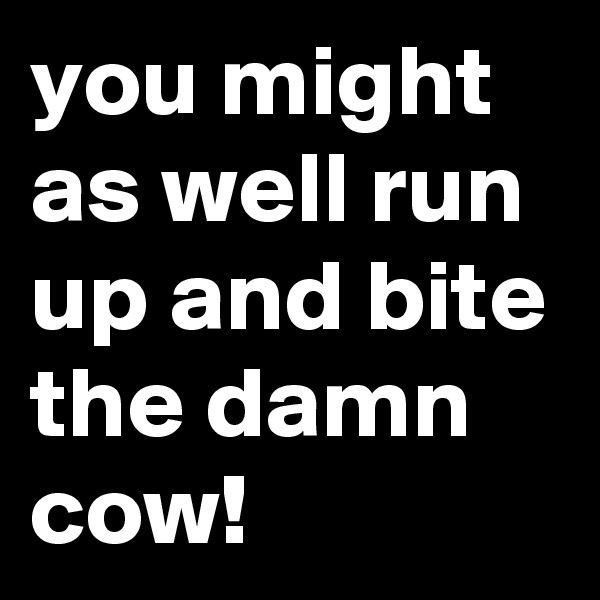 you might as well run up and bite the damn cow!