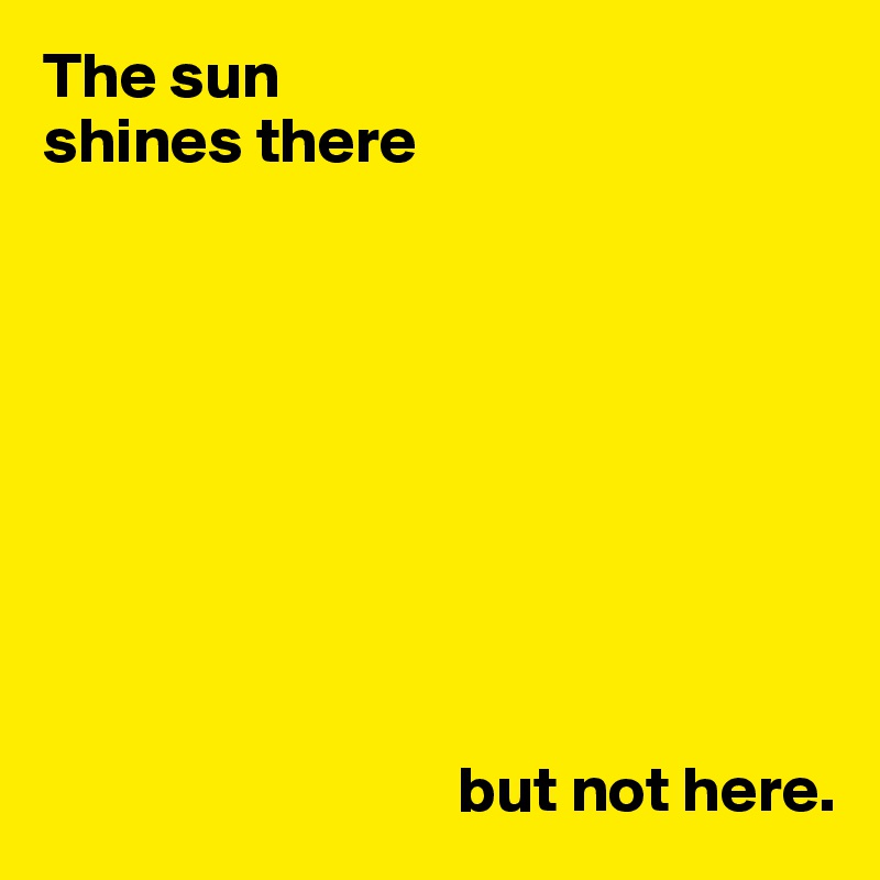 The sun 
shines there









                                but not here.