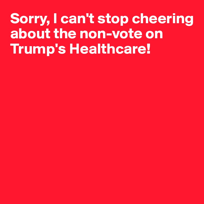 Sorry, I can't stop cheering about the non-vote on Trump's Healthcare!








