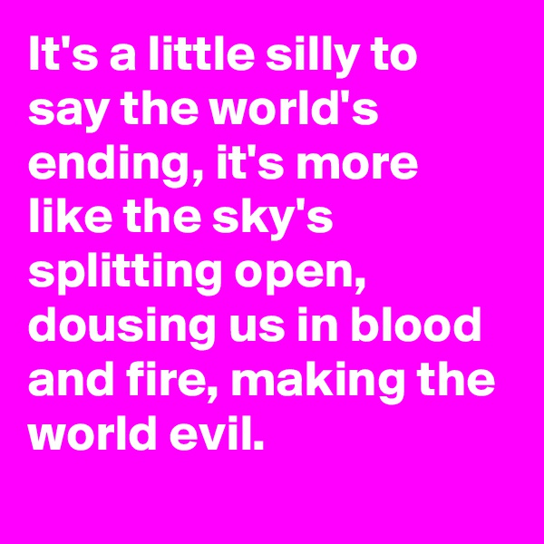 It's a little silly to say the world's ending, it's more like the sky's splitting open, dousing us in blood and fire, making the world evil.
