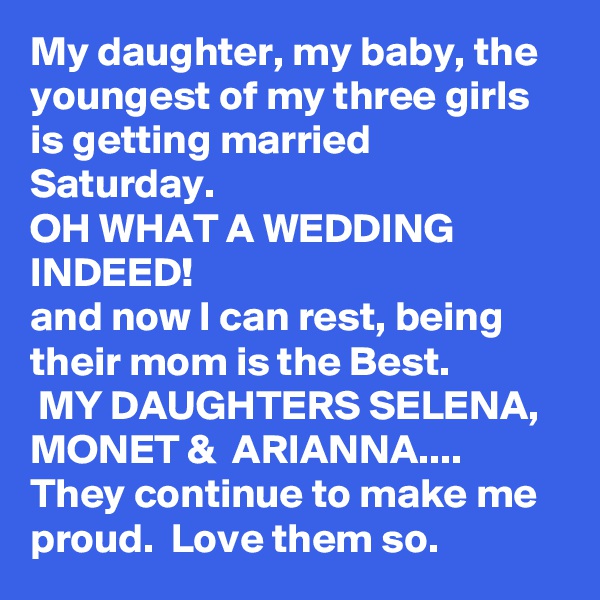 My daughter, my baby, the youngest of my three girls is getting married Saturday. 
OH WHAT A WEDDING INDEED!
and now I can rest, being their mom is the Best.
 MY DAUGHTERS SELENA, MONET &  ARIANNA....
They continue to make me proud.  Love them so.