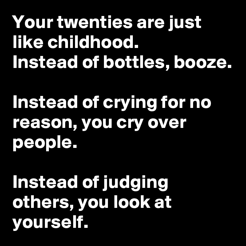 Your twenties are just like childhood.
Instead of bottles, booze. 

Instead of crying for no reason, you cry over people.

Instead of judging others, you look at yourself. 