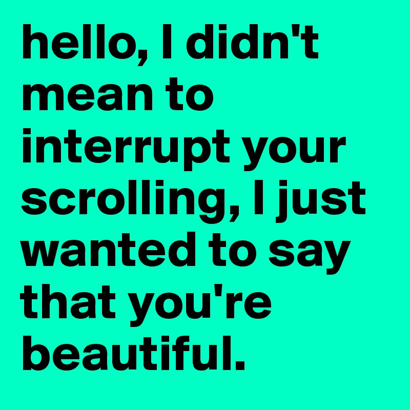 hello, I didn't mean to interrupt your scrolling, I just wanted to say that you're beautiful. 